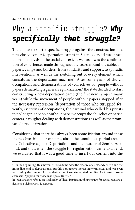 Why a specific struggle? why
specifically that struggle?

‘The choice to start a specific struggle against the construction of a
new closed center (deportation camp) in Steenokkerzeel was based
upon an analysis of the social context, as well as it was the continua-
tion of experiences made throughout the years around the subject of
papers, camps and borders (from solidarity and support, to sporadic
interventions, as well as the sketching out of every element which
constitutes the deportation machine). After some years of church.
occupations and demonstrations of (collectives of) people without
papers demanding a general regularization,’ the state decided to start
constructing a new deportation camp (the first new camp in many
years) while the movement of people without papers stopped after
the necessary repression (deportation of those who struggled fer-
vently, evictions of occupations, the cardinal who called his priests
to no longer let people without papers occupy the churches or parish
centers, a rougher dealing with demonstrations) as well as the prom-
ise of a regularization.

Considering that there has always been some friction around these
themes (we think, for example, about the tumultuous period around
the Collective against Deportations and the murder of Sémira Ada-
mu), and that, when the struggle for regularization came to an end,
we evaluated that it was a good time to insert our content into the

 

 

1. Inthe beginning, this movement also demanded the closure ofall closed centers and the
immediate end to deportations, bue this perspective increasingly vanished, and was even
replaced by the demand for regularization of wel-integrated families. In Antwerp, some
even said: “papers for those who speak Dutch.”

[ed: regularization refers to the legalization of legal immigrants; the movement for general regularza-
tion means giving papers to everyone]

 
